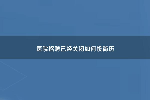 医院招聘已经关闭如何投简历 