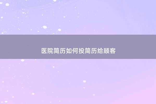 医院简历如何投简历给顾客 