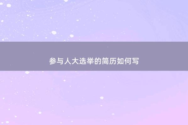 参与人大选举的简历如何写 